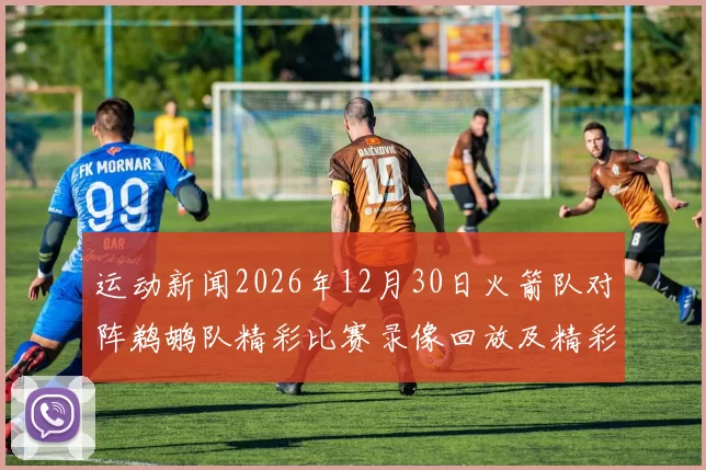 运动新闻2026年12月30日火箭队对阵鹈鹕队精彩比赛录像回放及精彩瞬间分析