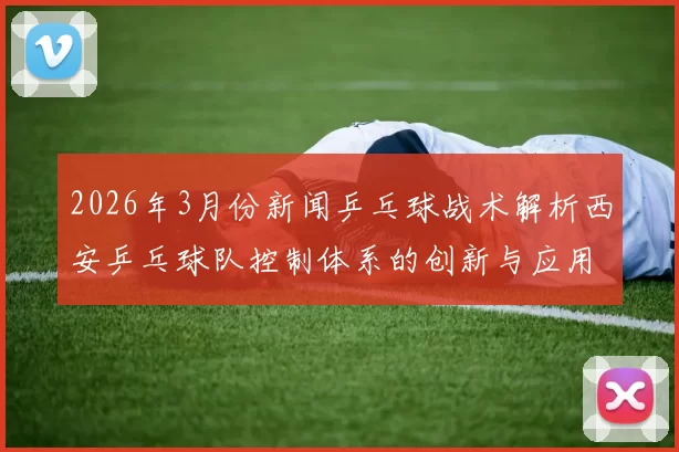 2026年3月份新闻乒乓球战术解析西安乒乓球队控制体系的创新与应用