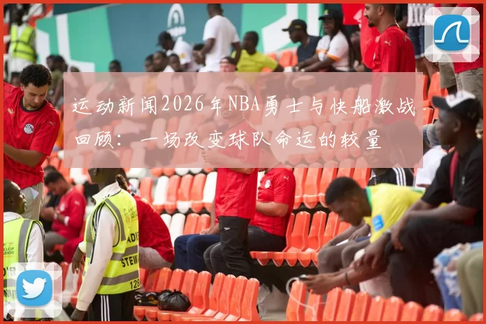 运动新闻2026年NBA勇士与快船激战回顾：一场改变球队命运的较量