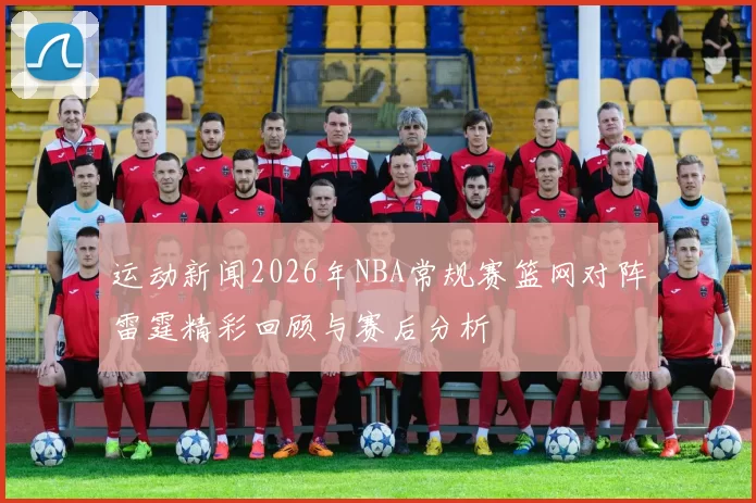 运动新闻2026年NBA常规赛篮网对阵雷霆精彩回顾与赛后分析