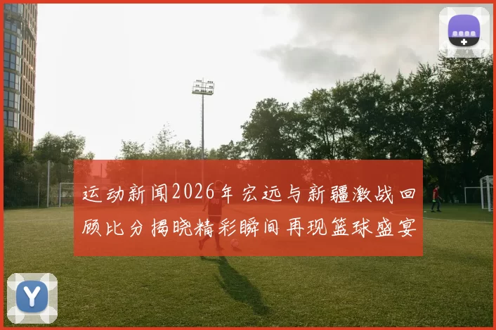 运动新闻2026年宏远与新疆激战回顾比分揭晓精彩瞬间再现篮球盛宴