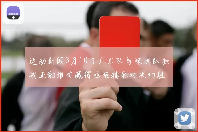 运动新闻3月10日广东队与深圳队激战正酣谁将赢得这场精彩对决的胜利